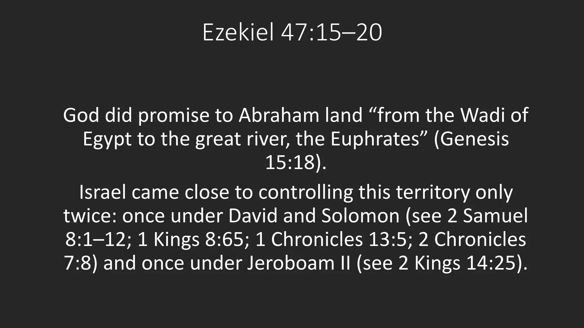 Ezekiel 47:15–20 
God did promise to Abraham land “from the Wadi of 
Egypt to the great river, the Euphrates” (Genesis 
15:18). 
Israel came close to controlling this territory only 
twice: once under David and Solomon (see 2 Samuel 
8:1–12; 1 Kings 8:65; 1 Chronicles 13:5; 2 Chronicles 
7:8) and once under Jeroboam II (see 2 Kings 14:25). 
 