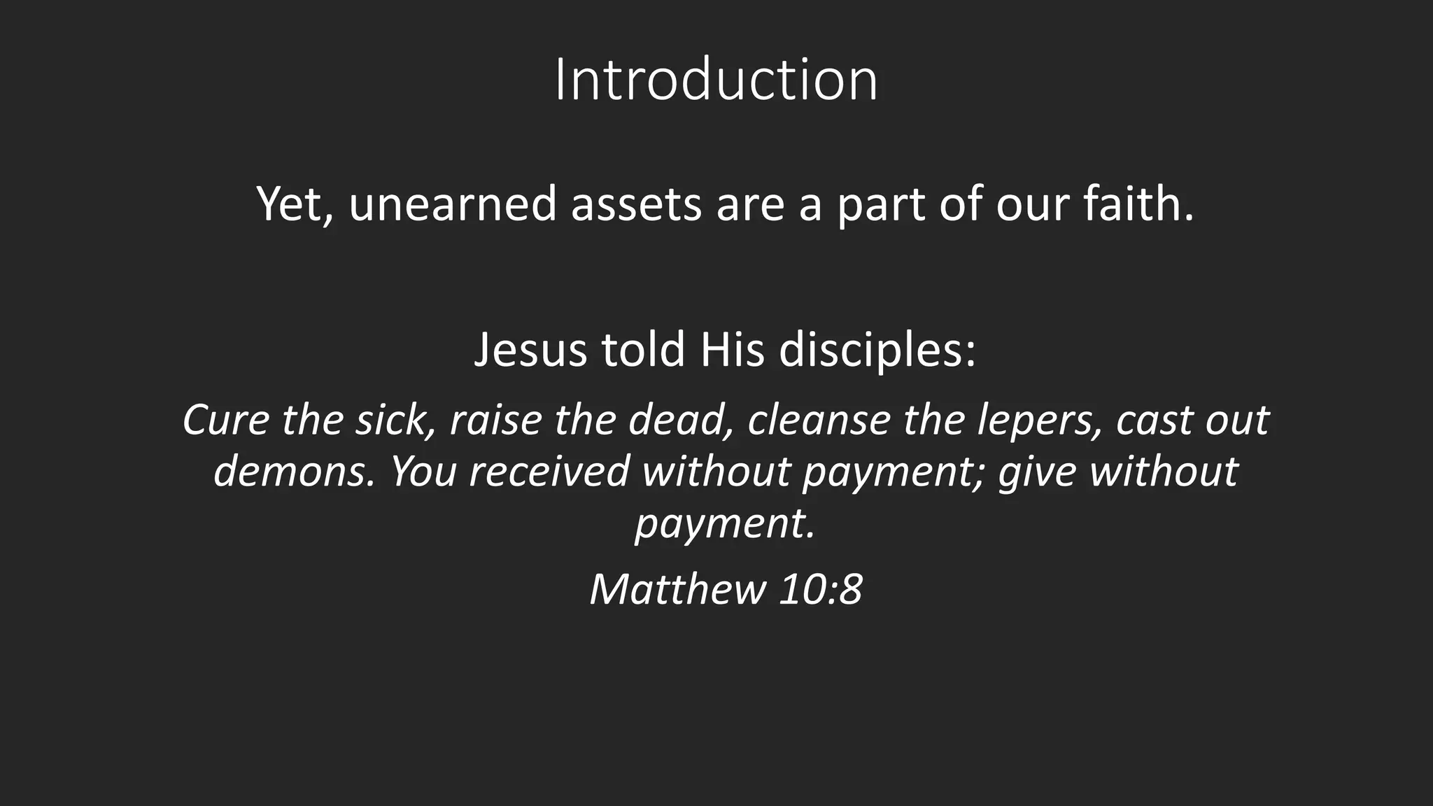 Introduction 
Yet, unearned assets are a part of our faith. 
Jesus told His disciples: 
Cure the sick, raise the dead, cleanse the lepers, cast out 
demons. You received without payment; give without 
payment. 
Matthew 10:8 
 