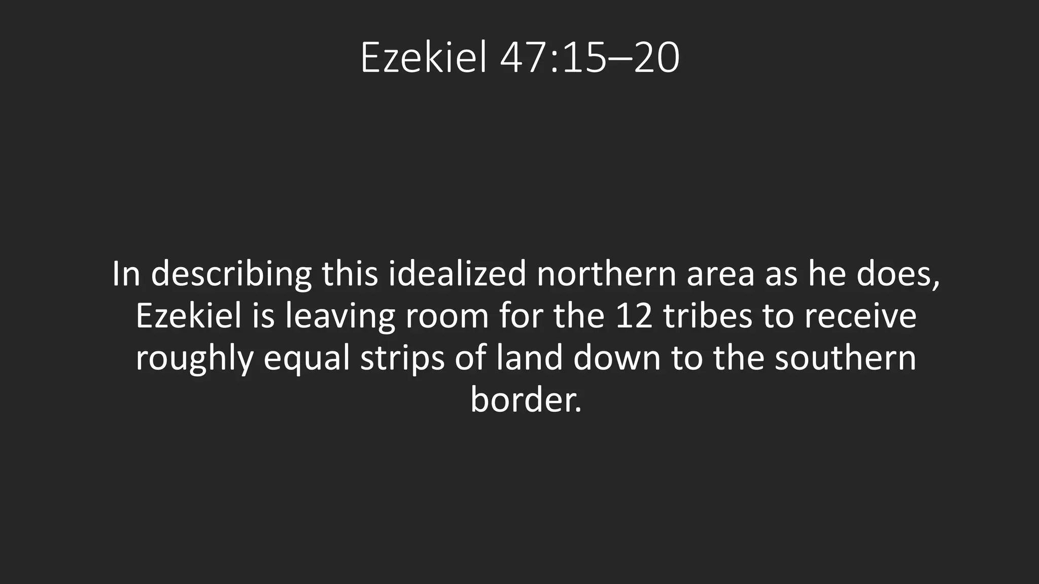 Ezekiel 47:15–20 
In describing this idealized northern area as he does, 
Ezekiel is leaving room for the 12 tribes to receive 
roughly equal strips of land down to the southern 
border. 
 