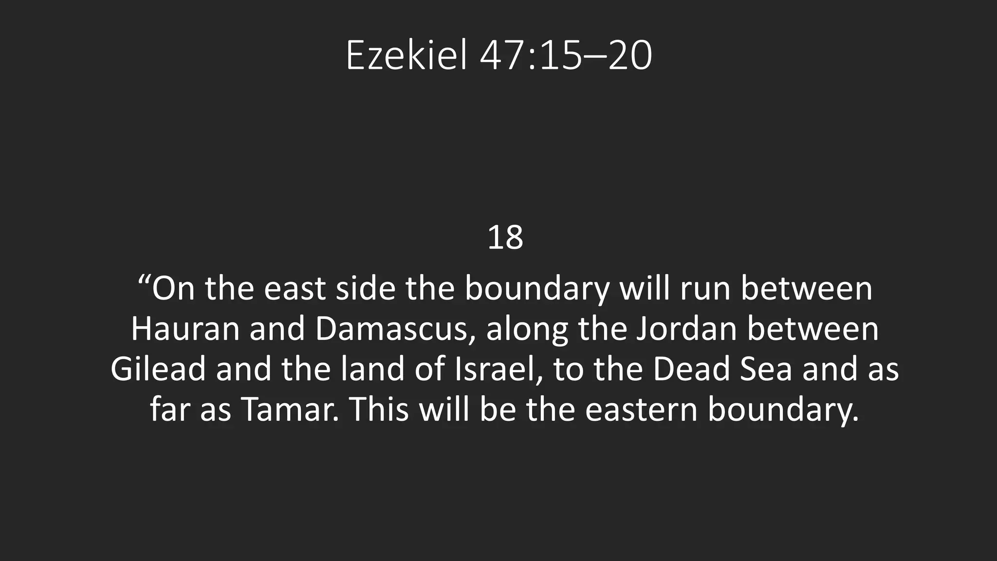 Ezekiel 47:15–20 
18 
“On the east side the boundary will run between 
Hauran and Damascus, along the Jordan between 
Gilead and the land of Israel, to the Dead Sea and as 
far as Tamar. This will be the eastern boundary. 
 