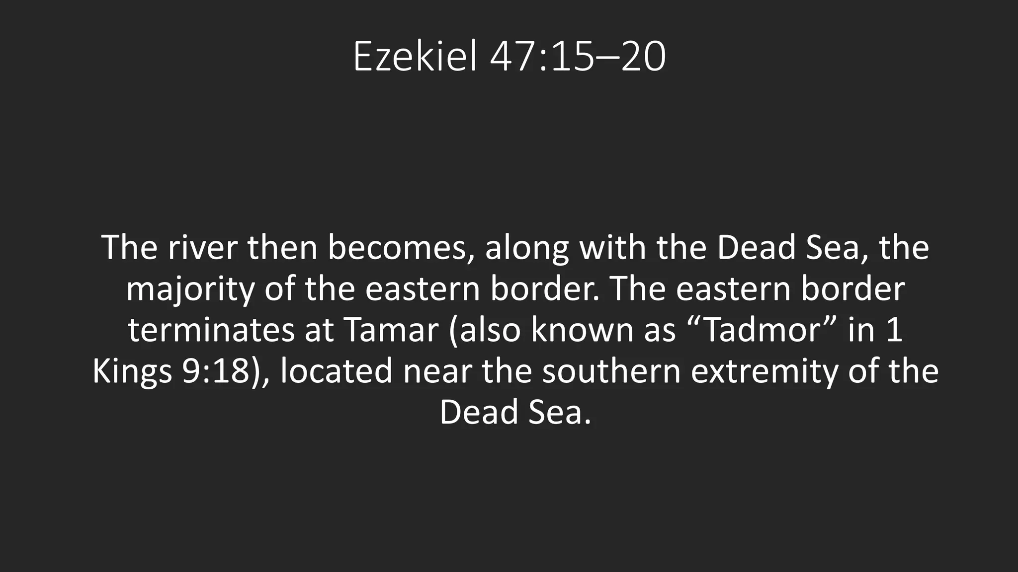 Ezekiel 47:15–20 
The river then becomes, along with the Dead Sea, the 
majority of the eastern border. The eastern border 
terminates at Tamar (also known as “Tadmor” in 1 
Kings 9:18), located near the southern extremity of the 
Dead Sea. 
 