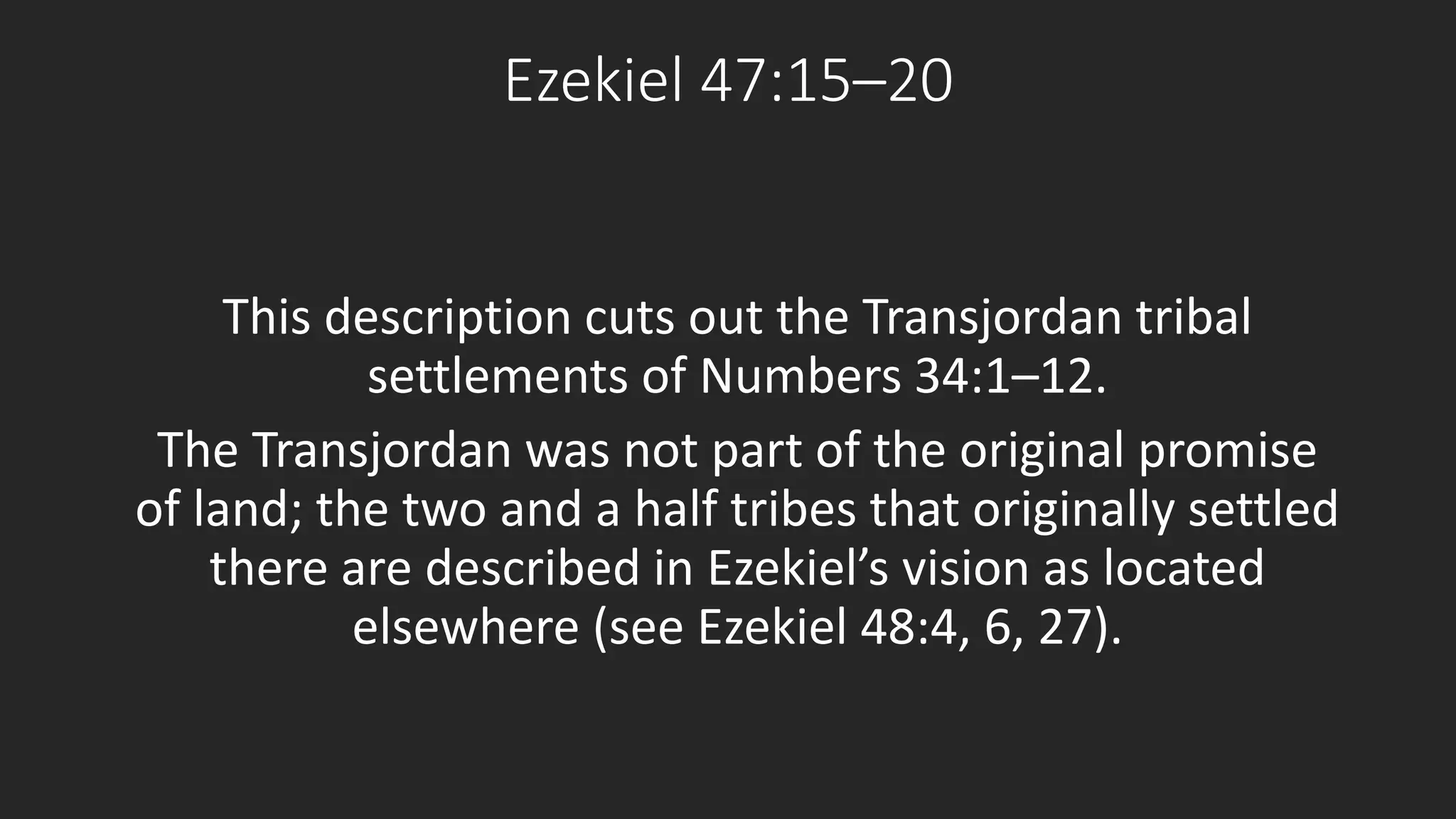 Ezekiel 47:15–20 
This description cuts out the Transjordan tribal 
settlements of Numbers 34:1–12. 
The Transjordan was not part of the original promise 
of land; the two and a half tribes that originally settled 
there are described in Ezekiel’s vision as located 
elsewhere (see Ezekiel 48:4, 6, 27). 
 