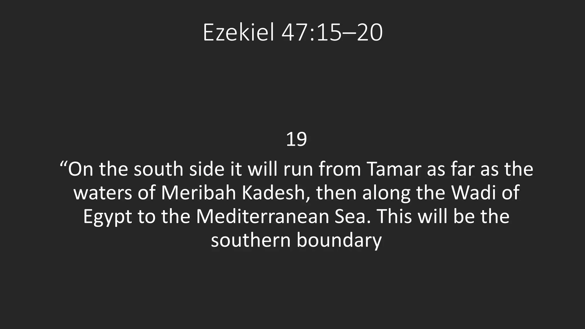 Ezekiel 47:15–20 
19 
“On the south side it will run from Tamar as far as the 
waters of Meribah Kadesh, then along the Wadi of 
Egypt to the Mediterranean Sea. This will be the 
southern boundary 
 