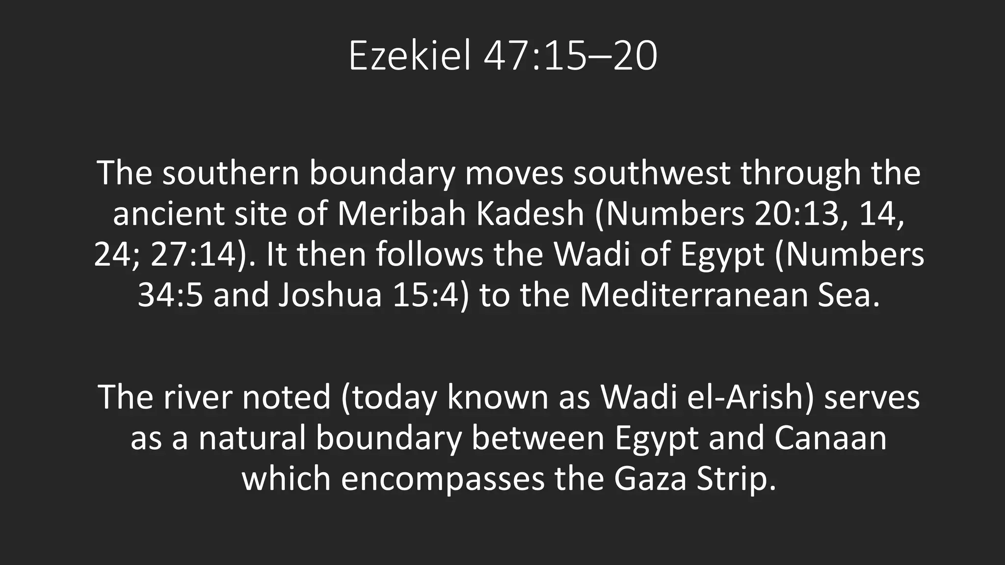 Ezekiel 47:15–20 
The southern boundary moves southwest through the 
ancient site of Meribah Kadesh (Numbers 20:13, 14, 
24; 27:14). It then follows the Wadi of Egypt (Numbers 
34:5 and Joshua 15:4) to the Mediterranean Sea. 
The river noted (today known as Wadi el-Arish) serves 
as a natural boundary between Egypt and Canaan 
which encompasses the Gaza Strip. 
 