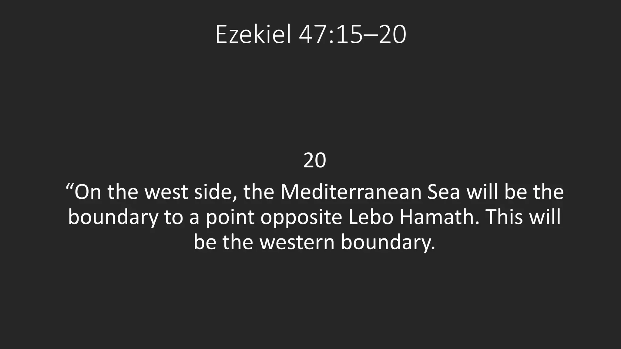 Ezekiel 47:15–20 
20 
“On the west side, the Mediterranean Sea will be the 
boundary to a point opposite Lebo Hamath. This will 
be the western boundary. 
 