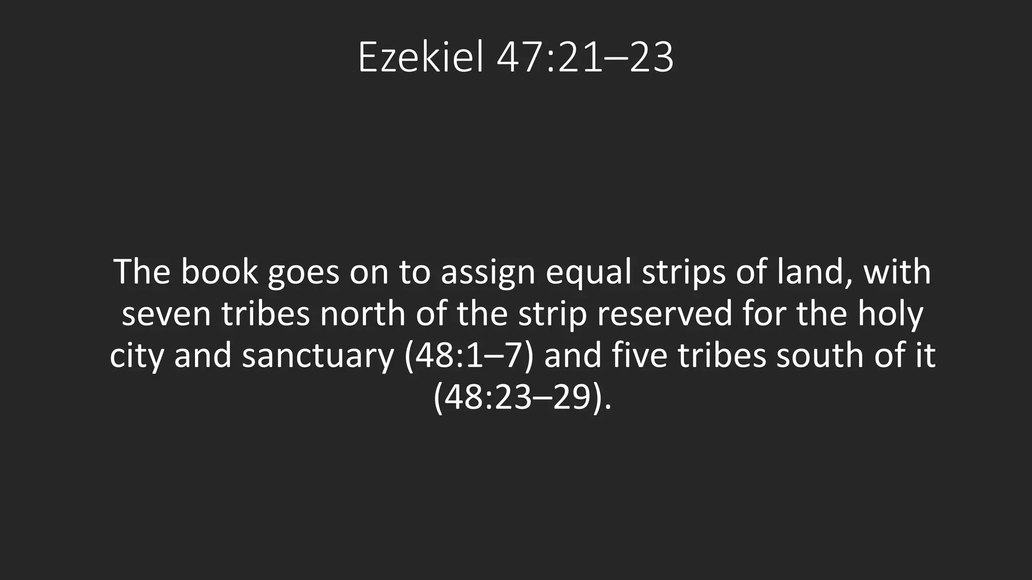 Ezekiel 47:21–23 
The book goes on to assign equal strips of land, with 
seven tribes north of the strip reserved for the holy 
city and sanctuary (48:1–7) and five tribes south of it 
(48:23–29). 
 