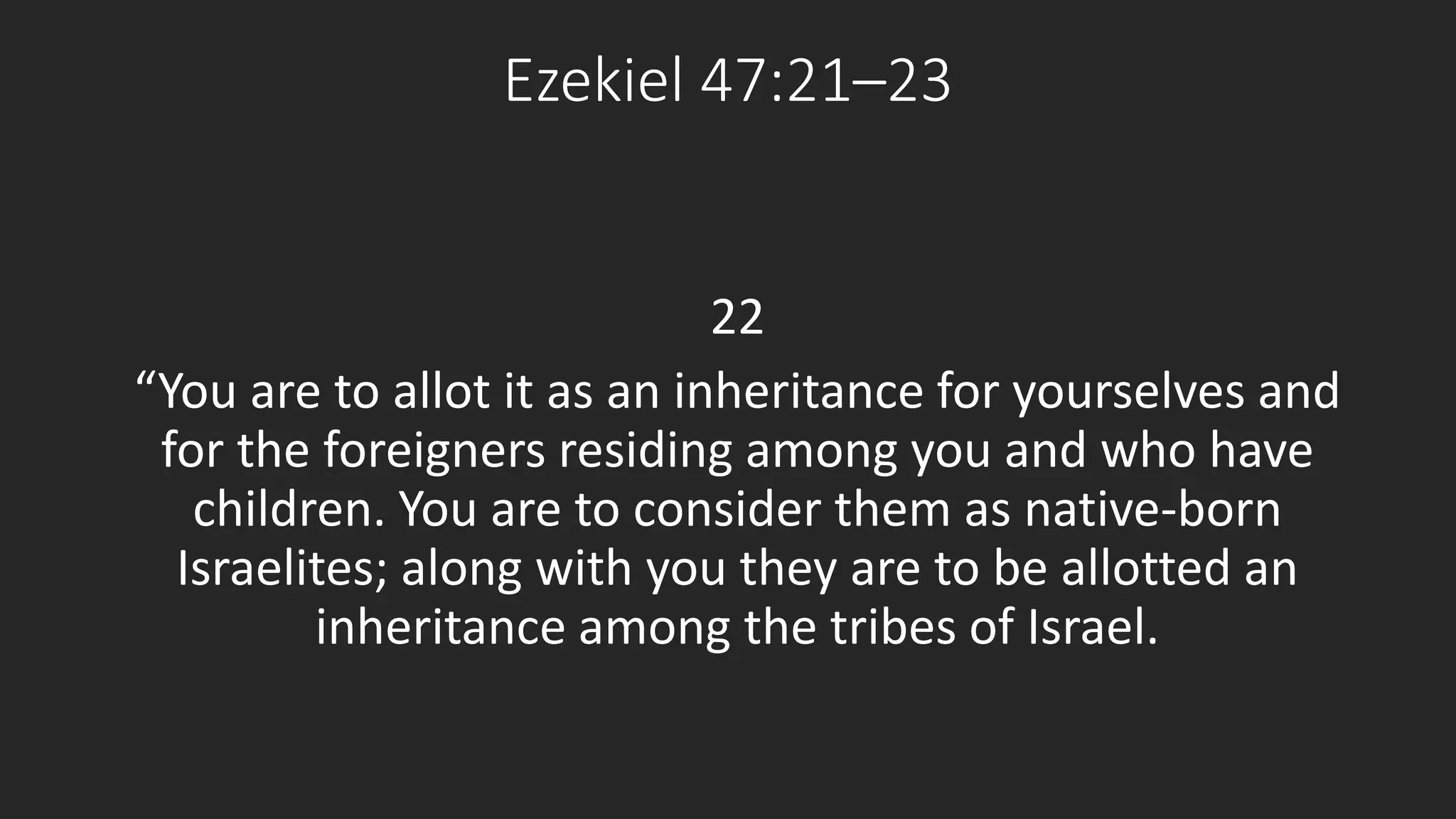 Ezekiel 47:21–23 
22 
“You are to allot it as an inheritance for yourselves and 
for the foreigners residing among you and who have 
children. You are to consider them as native-born 
Israelites; along with you they are to be allotted an 
inheritance among the tribes of Israel. 
 