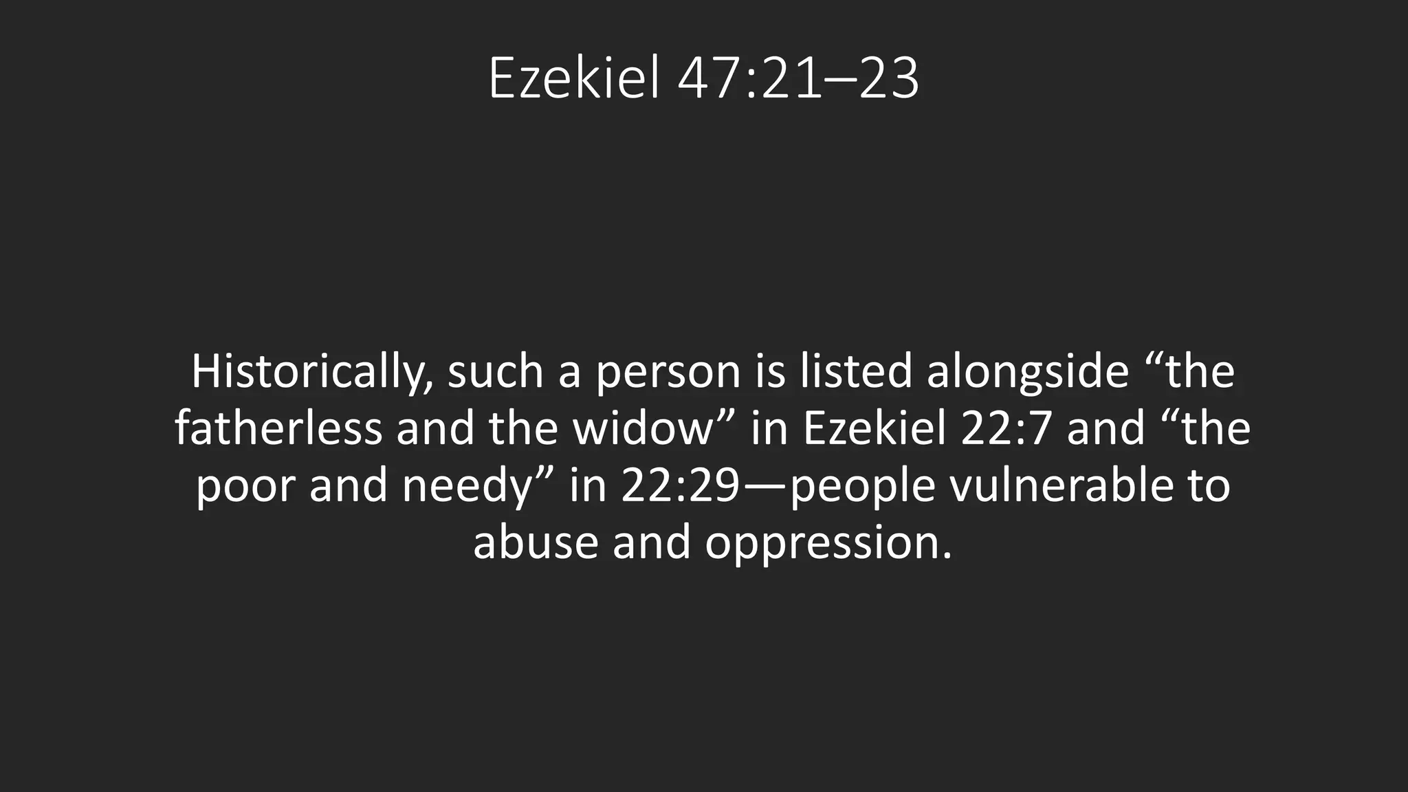 Ezekiel 47:21–23 
Historically, such a person is listed alongside “the 
fatherless and the widow” in Ezekiel 22:7 and “the 
poor and needy” in 22:29—people vulnerable to 
abuse and oppression. 
 