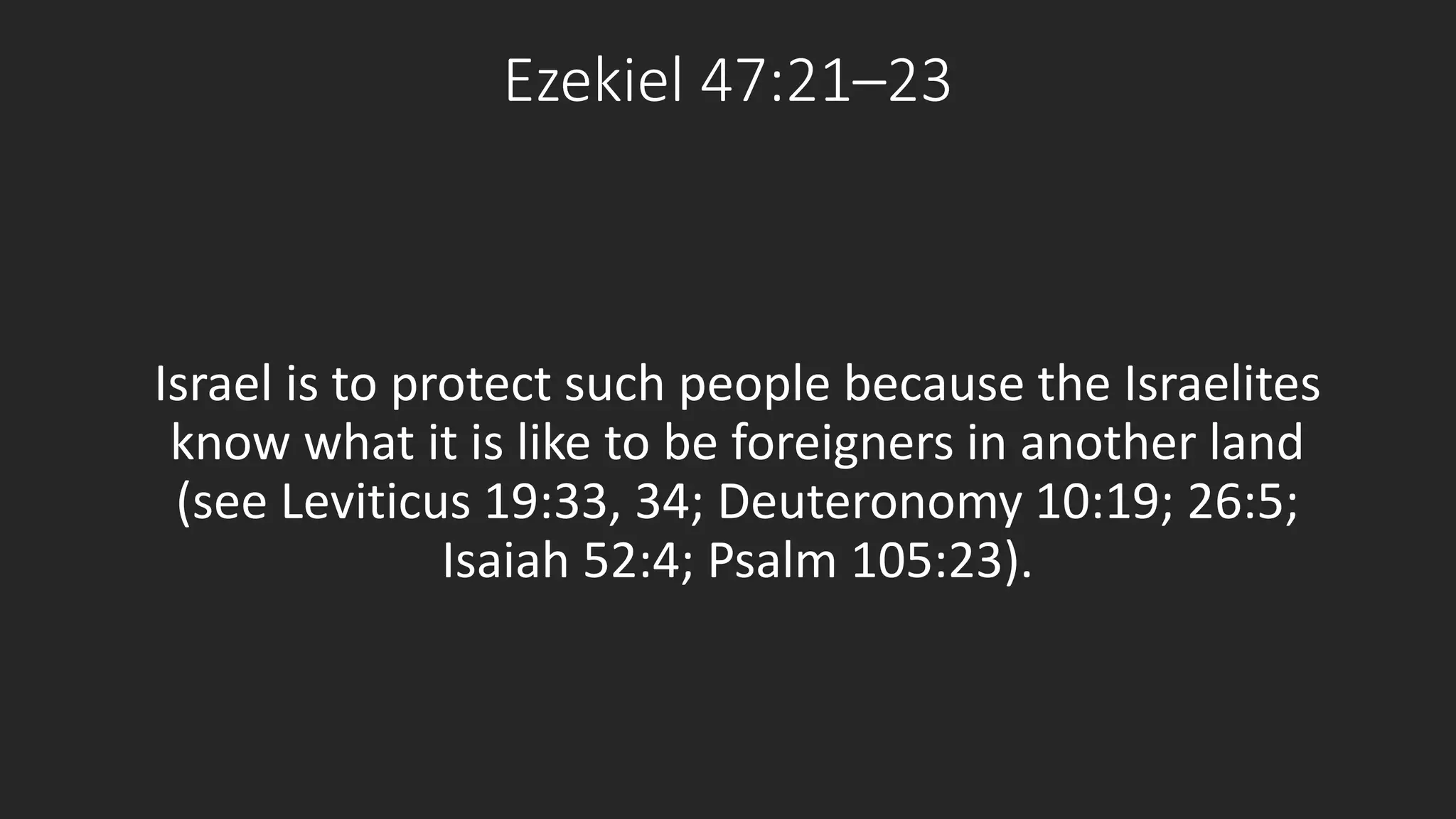 Ezekiel 47:21–23 
Israel is to protect such people because the Israelites 
know what it is like to be foreigners in another land 
(see Leviticus 19:33, 34; Deuteronomy 10:19; 26:5; 
Isaiah 52:4; Psalm 105:23). 
 