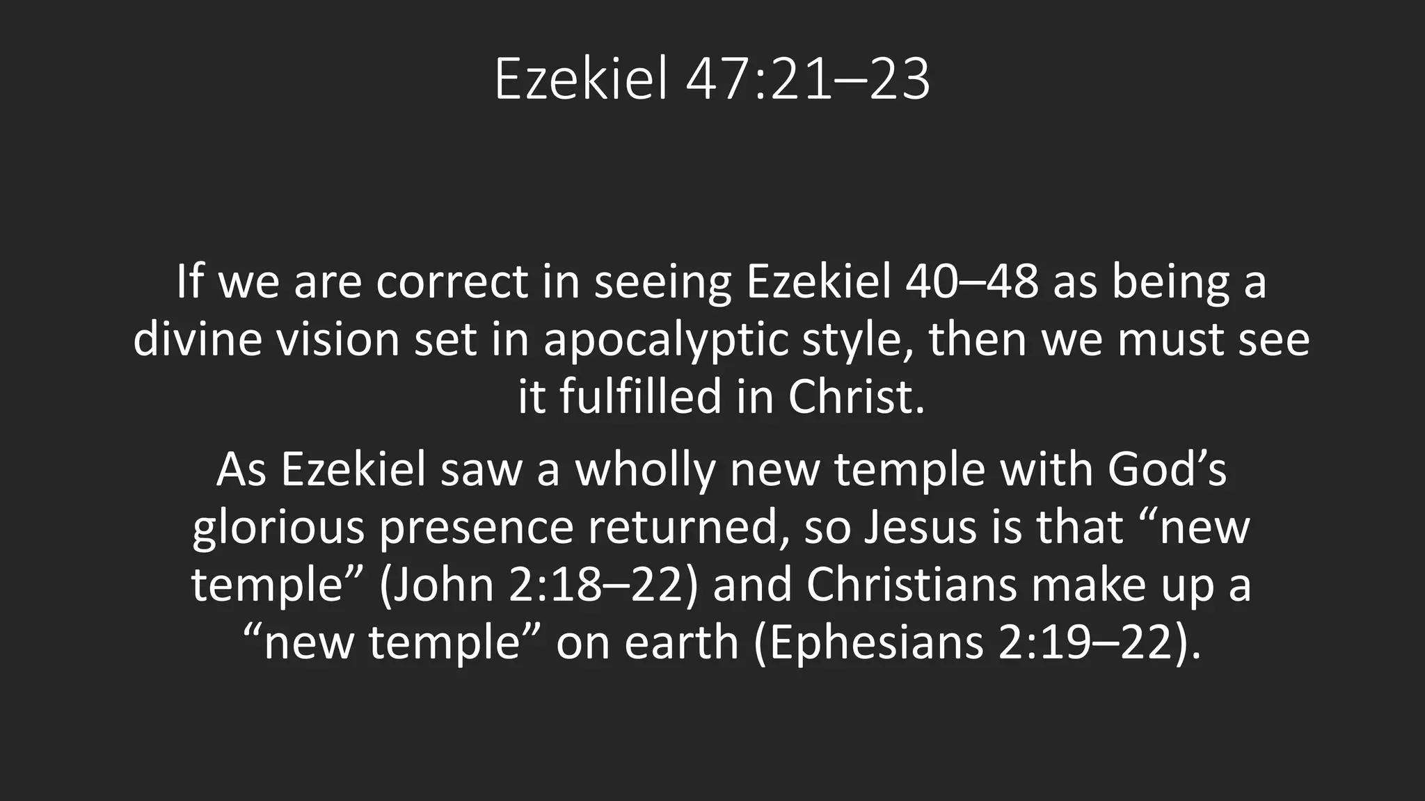 Ezekiel 47:21–23 
If we are correct in seeing Ezekiel 40–48 as being a 
divine vision set in apocalyptic style, then we must see 
it fulfilled in Christ. 
As Ezekiel saw a wholly new temple with God’s 
glorious presence returned, so Jesus is that “new 
temple” (John 2:18–22) and Christians make up a 
“new temple” on earth (Ephesians 2:19–22). 
 