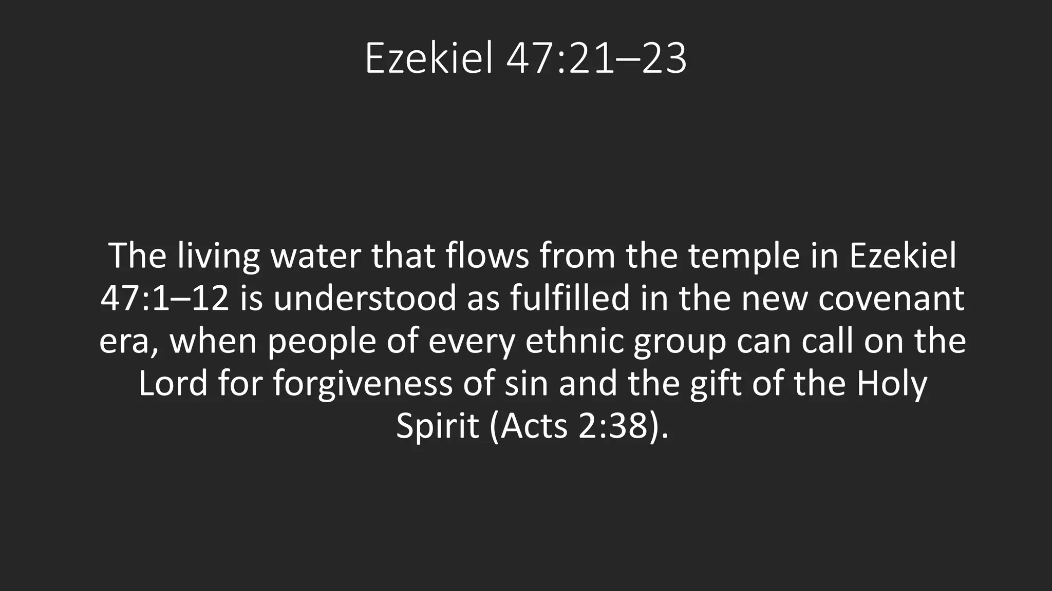 Ezekiel 47:21–23 
The living water that flows from the temple in Ezekiel 
47:1–12 is understood as fulfilled in the new covenant 
era, when people of every ethnic group can call on the 
Lord for forgiveness of sin and the gift of the Holy 
Spirit (Acts 2:38). 
 