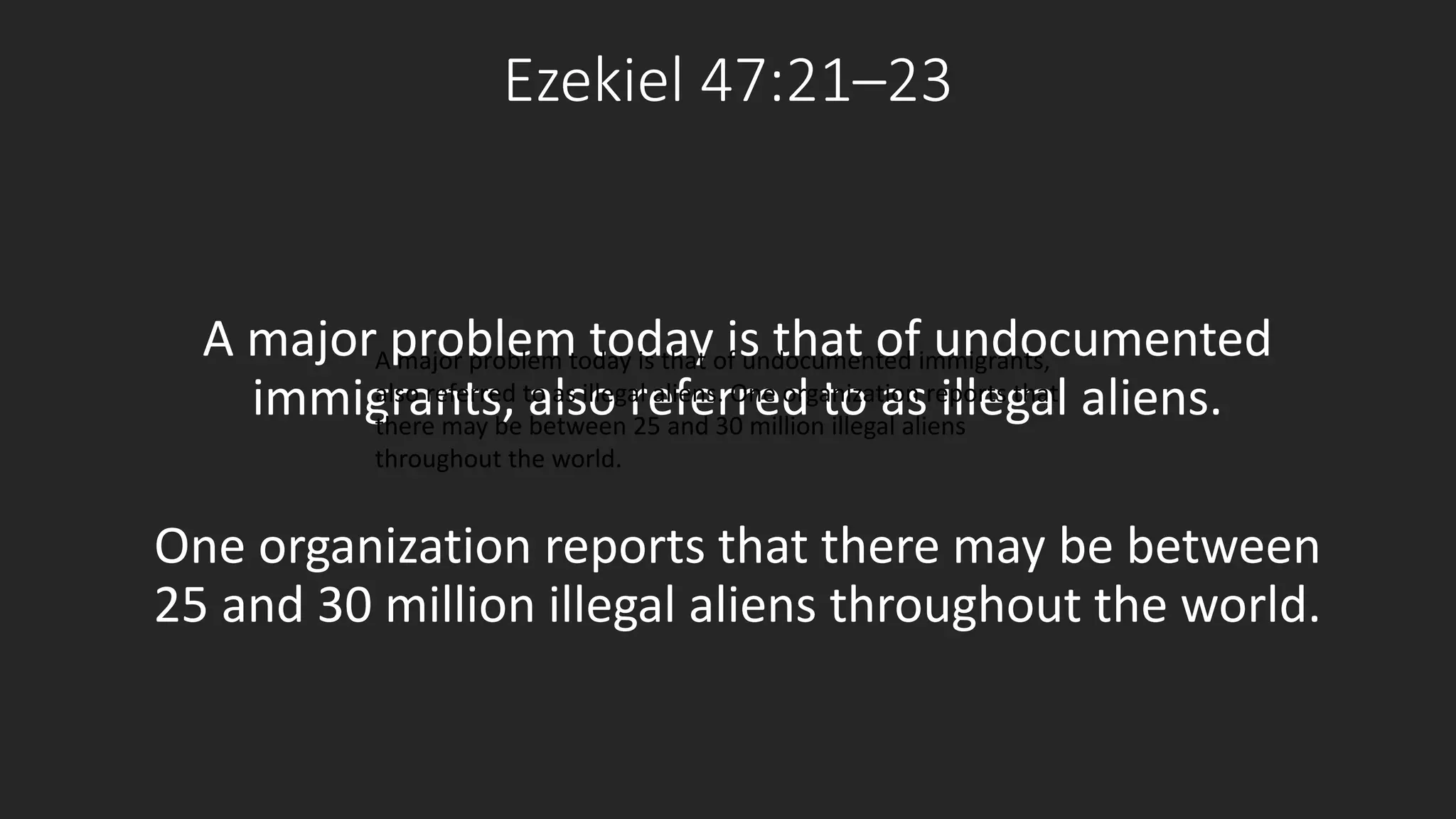 Ezekiel 47:21–23 
A major problem today is that of undocumented 
immigrants, also referred to as illegal aliens. 
A major problem today is that of undocumented immigrants, 
also referred to as illegal aliens. One organization reports that 
there may be between 25 and 30 million illegal aliens 
throughout the world. 
One organization reports that there may be between 
25 and 30 million illegal aliens throughout the world. 
 