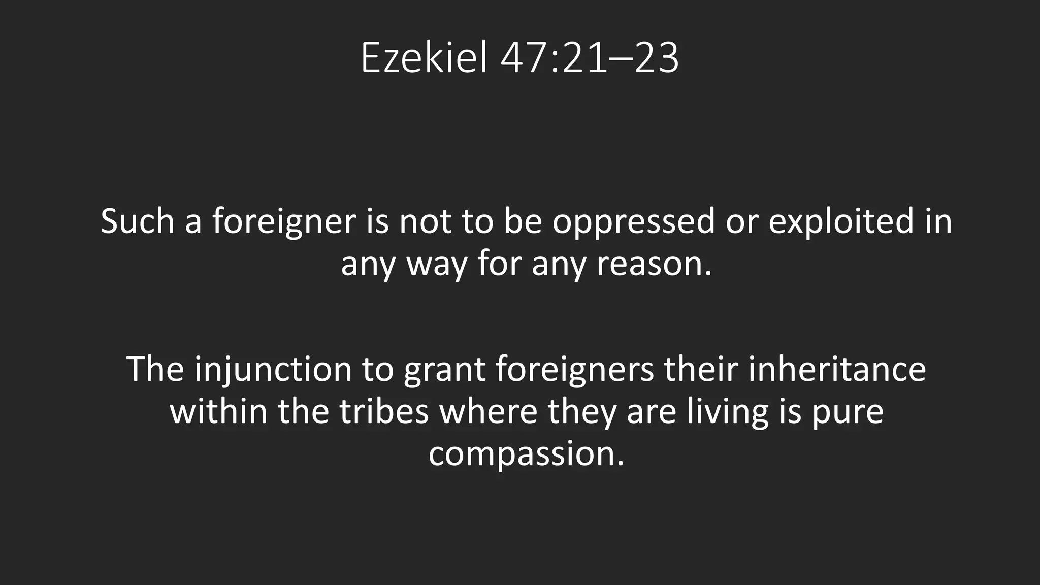 Ezekiel 47:21–23 
Such a foreigner is not to be oppressed or exploited in 
any way for any reason. 
The injunction to grant foreigners their inheritance 
within the tribes where they are living is pure 
compassion. 
 