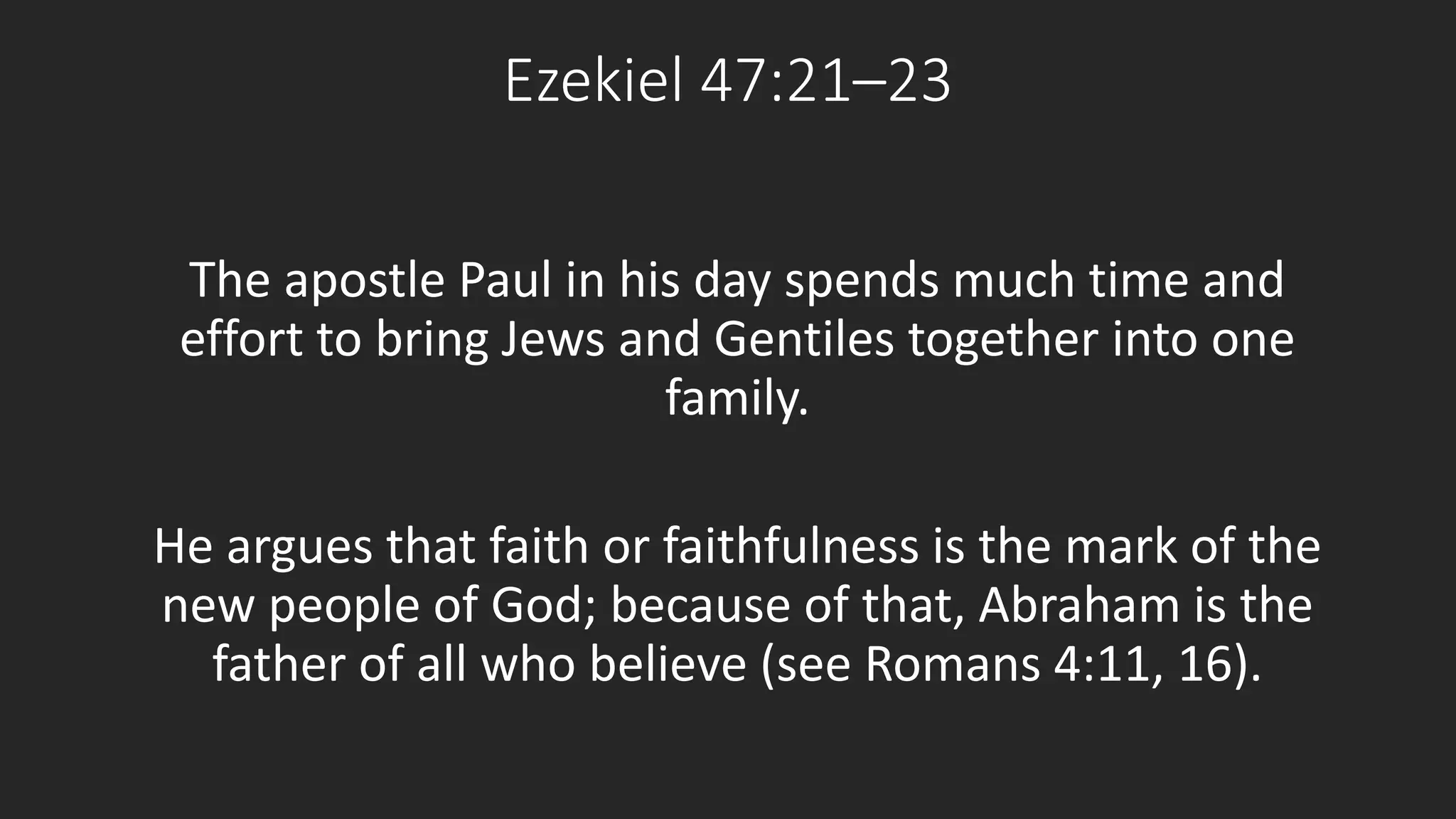 Ezekiel 47:21–23 
The apostle Paul in his day spends much time and 
effort to bring Jews and Gentiles together into one 
family. 
He argues that faith or faithfulness is the mark of the 
new people of God; because of that, Abraham is the 
father of all who believe (see Romans 4:11, 16). 
 