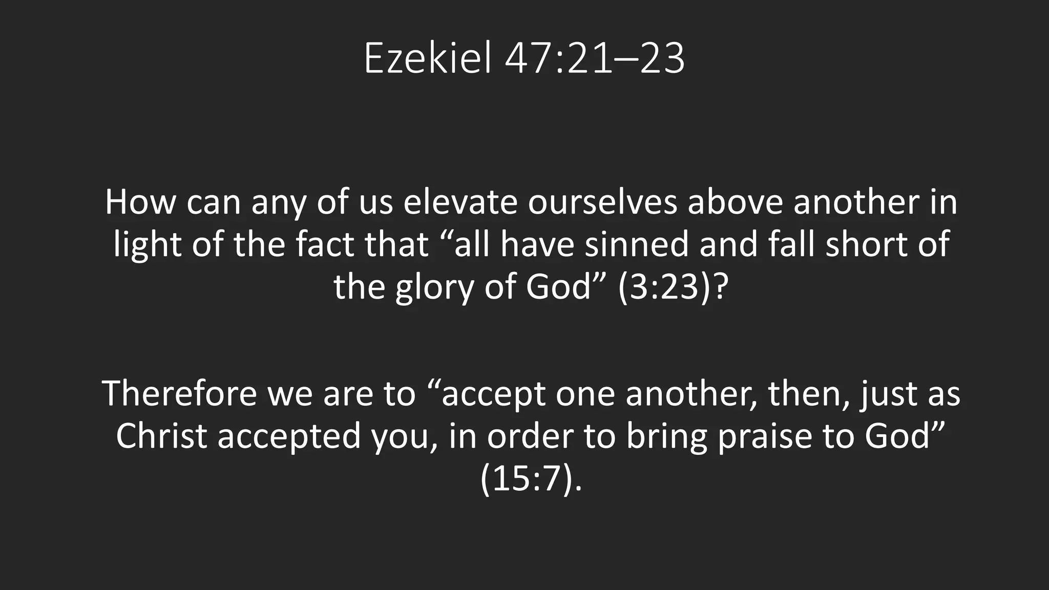 Ezekiel 47:21–23 
How can any of us elevate ourselves above another in 
light of the fact that “all have sinned and fall short of 
the glory of God” (3:23)? 
Therefore we are to “accept one another, then, just as 
Christ accepted you, in order to bring praise to God” 
(15:7). 
 