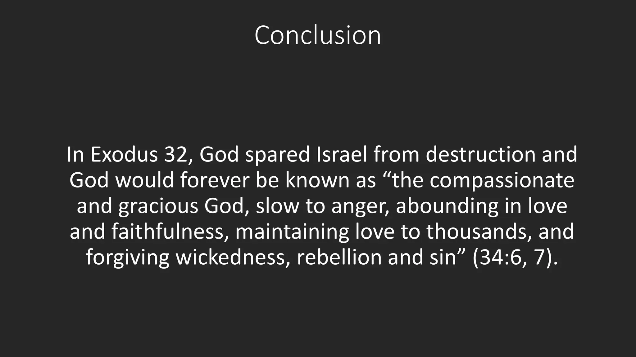 Conclusion 
In Exodus 32, God spared Israel from destruction and 
God would forever be known as “the compassionate 
and gracious God, slow to anger, abounding in love 
and faithfulness, maintaining love to thousands, and 
forgiving wickedness, rebellion and sin” (34:6, 7). 
 