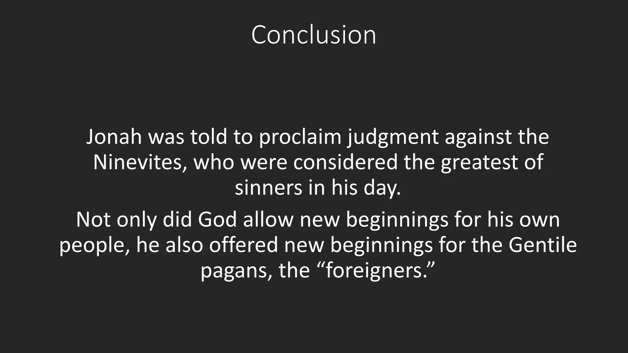 Conclusion 
Jonah was told to proclaim judgment against the 
Ninevites, who were considered the greatest of 
sinners in his day. 
Not only did God allow new beginnings for his own 
people, he also offered new beginnings for the Gentile 
pagans, the “foreigners.” 
 