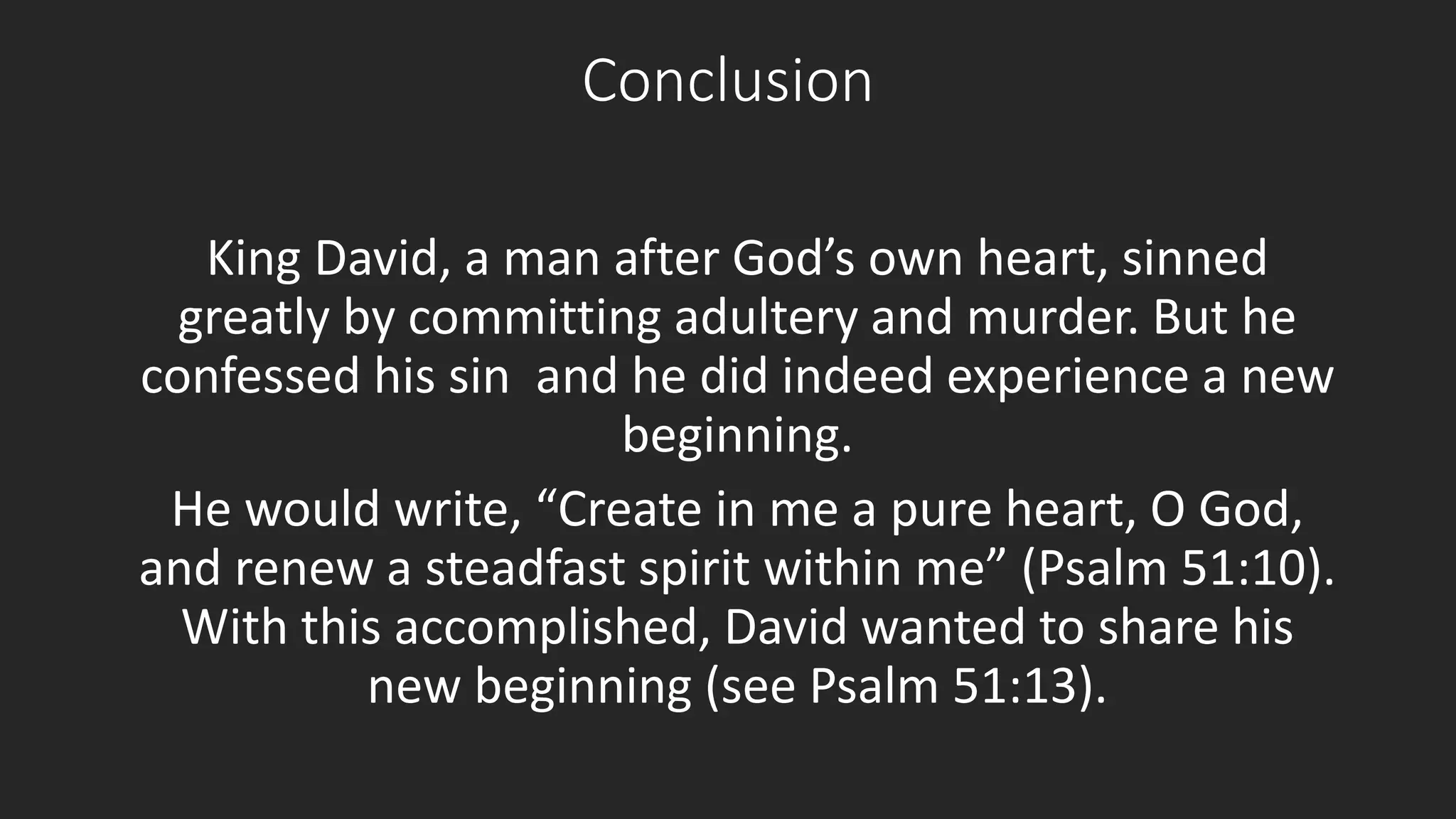 Conclusion 
King David, a man after God’s own heart, sinned 
greatly by committing adultery and murder. But he 
confessed his sin and he did indeed experience a new 
beginning. 
He would write, “Create in me a pure heart, O God, 
and renew a steadfast spirit within me” (Psalm 51:10). 
With this accomplished, David wanted to share his 
new beginning (see Psalm 51:13). 
 