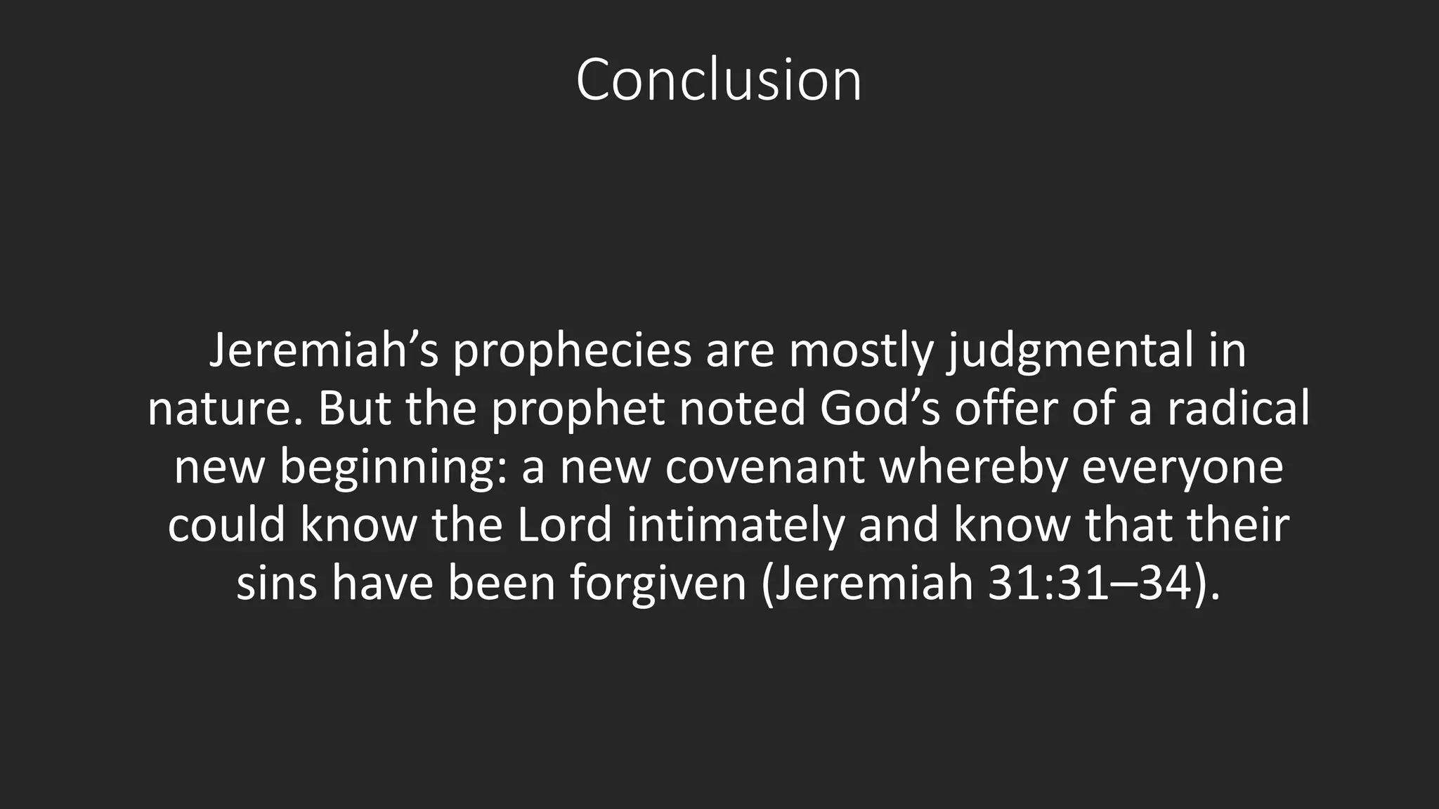 Conclusion 
Jeremiah’s prophecies are mostly judgmental in 
nature. But the prophet noted God’s offer of a radical 
new beginning: a new covenant whereby everyone 
could know the Lord intimately and know that their 
sins have been forgiven (Jeremiah 31:31–34). 
 
