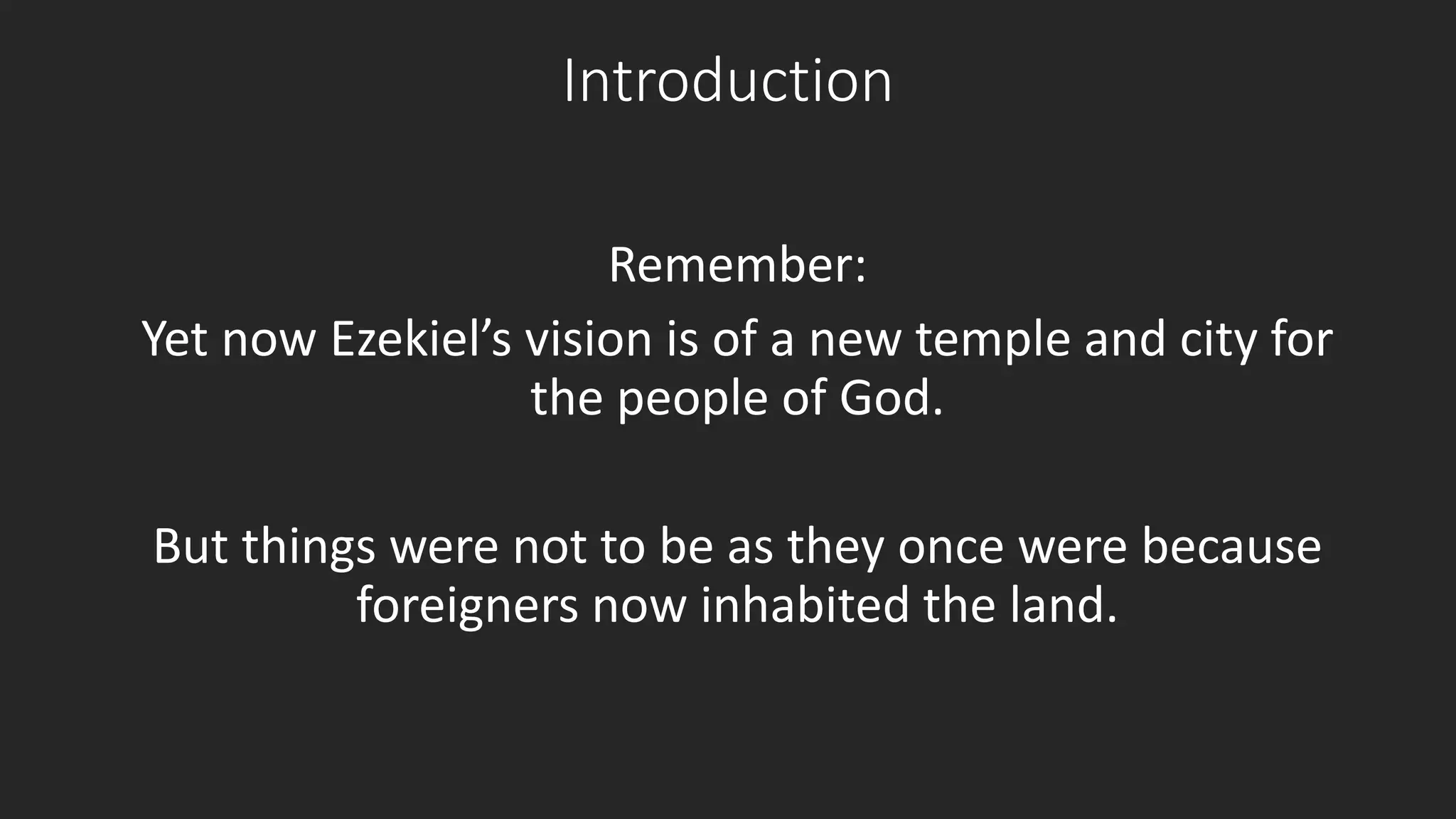 Introduction 
Remember: 
Yet now Ezekiel’s vision is of a new temple and city for 
the people of God. 
But things were not to be as they once were because 
foreigners now inhabited the land. 
 