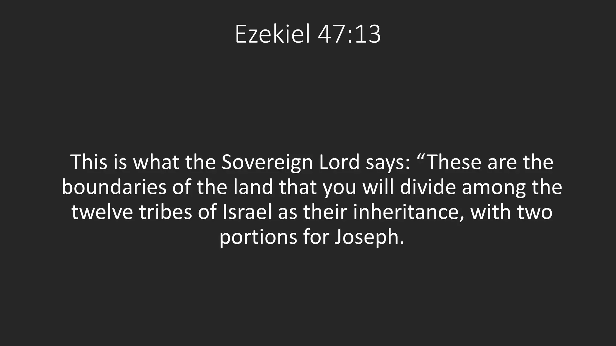Ezekiel 47:13 
This is what the Sovereign Lord says: “These are the 
boundaries of the land that you will divide among the 
twelve tribes of Israel as their inheritance, with two 
portions for Joseph. 
 