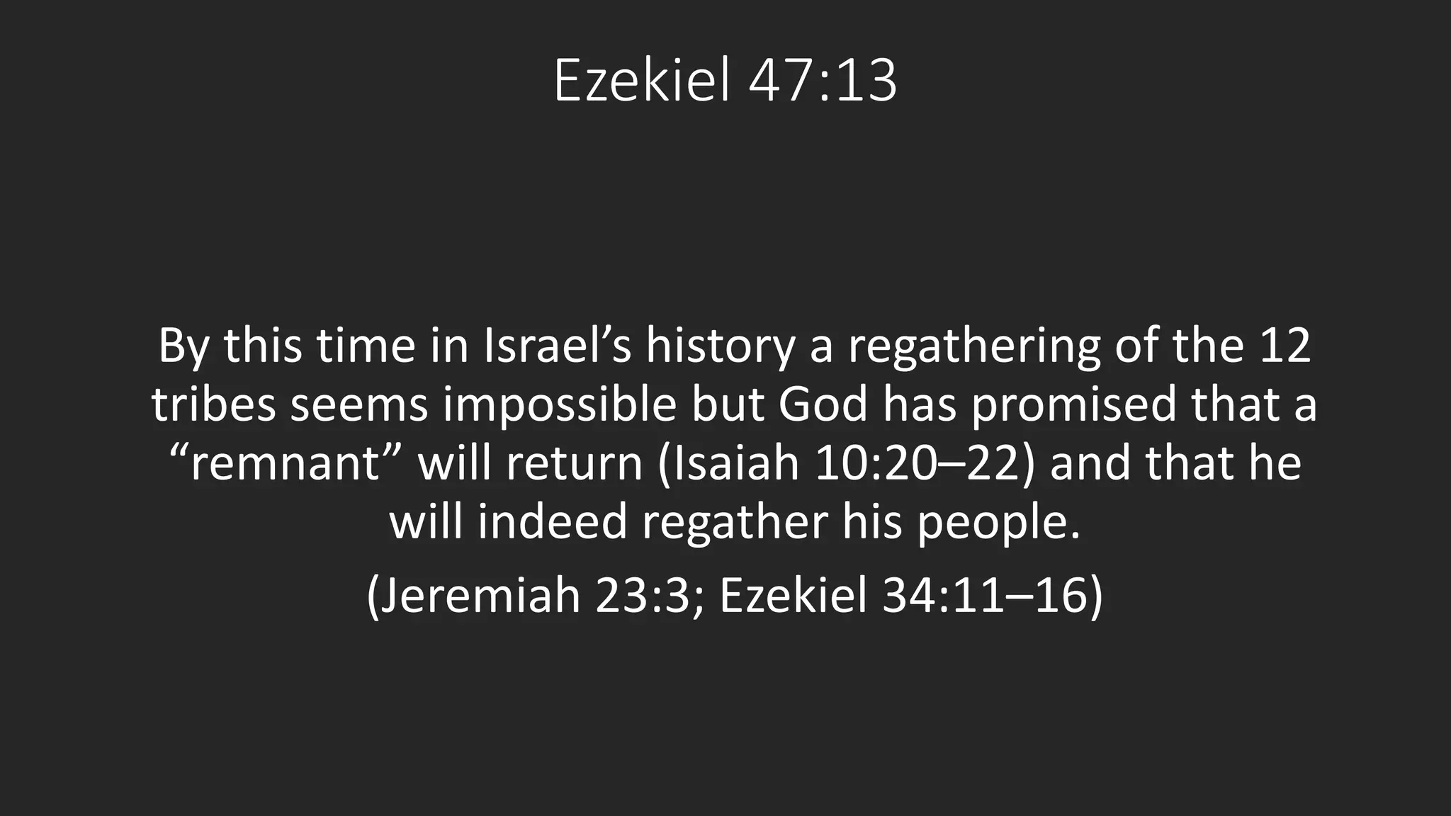 Ezekiel 47:13 
By this time in Israel’s history a regathering of the 12 
tribes seems impossible but God has promised that a 
“remnant” will return (Isaiah 10:20–22) and that he 
will indeed regather his people. 
(Jeremiah 23:3; Ezekiel 34:11–16) 
 