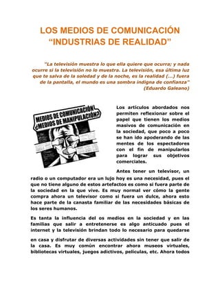 LOS MEDIOS DE COMUNICACIÓN
     “INDUSTRIAS DE REALIDAD”

     “La televisión muestra lo que ella quiere que ocurra; y nada
ocurre si la televisión no lo muestra. La televisión, esa última luz
que te salva de la soledad y de la noche, es la realidad (…) fuera
   de la pantalla, el mundo es una sombra indigna de confianza”
                                                (Eduardo Galeano)



                                    Los artículos abordados nos
                                    permiten reflexionar sobre el
                                    papel que tienen los medios
                                    masivos de comunicación en
                                    la sociedad, que poco a poco
                                    se han ido apoderando de las
                                    mentes de los espectadores
                                    con el fin de manipularlos
                                    para lograr sus objetivos
                                    comerciales.

                                    Antes tener un televisor, un
radio o un computador era un lujo hoy es una necesidad, pues el
que no tiene alguno de estos artefactos es como si fuera parte de
la sociedad en la que vive. Es muy normal ver cómo la gente
compra ahora un televisor como si fuera un dulce, ahora esto
hace parte de la canasta familiar de las necesidades básicas de
los seres humanos.

Es tanta la influencia del os medios en la sociedad y en las
familias que salir a entretenerse es algo anticuado pues el
internet y la televisión brindan todo lo necesario para quedarse

en casa y disfrutar de diversas actividades sin tener que salir de
la casa. Es muy común encontrar ahora museos virtuales,
bibliotecas virtuales, juegos adictivos, películas, etc. Ahora todos
 