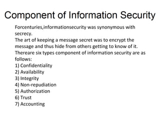 Forcenturies,informationsecurity was synonymous with
secrecy.
The art of keeping a message secret was to encrypt the
message and thus hide from others getting to know of it.
Thereare six types component of information security are as
follows:
1) Confidentiality
2) Availability
3) Integrity
4) Non-repudiation
5) Authorization
6) Trust
7) Accounting
 