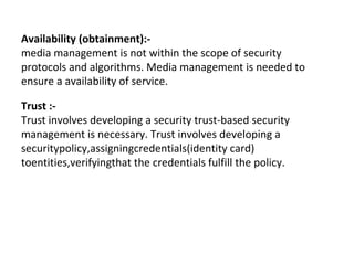 Availability (obtainment):-
media management is not within the scope of security
protocols and algorithms. Media management is needed to
ensure a availability of service.
Trust :-
Trust involves developing a security trust-based security
management is necessary. Trust involves developing a
securitypolicy,assigningcredentials(identity card)
toentities,verifyingthat the credentials fulfill the policy.
 