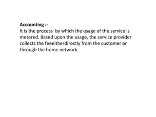 Accounting :-
It is the process by which the usage of the service is
metered. Based upon the usage, the service provider
collects the feeeitherdirectly from the customer or
through the home network.
 