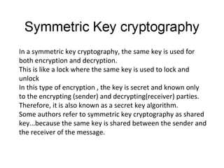 In a symmetric key cryptography, the same key is used for
both encryption and decryption.
This is like a lock where the same key is used to lock and
unlock
In this type of encryption , the key is secret and known only
to the encrypting (sender) and decrypting(receiver) parties.
Therefore, it is also known as a secret key algorithm.
Some authors refer to symmetric key cryptography as shared
key...because the same key is shared between the sender and
the receiver of the message.
 