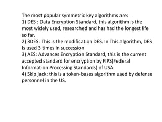 The most popular symmetric key algorithms are:
1) DES : Data Encryption Standard, this algorithm is the
most widely used, researched and has had the longest life
so far.
2) 3DES: This is the modification DES. In This algorithm, DES
Is used 3 times in succession
3) AES: Advances Encryption Standard, this is the current
accepted standard for encryption by FIPS(Federal
Information Processing Standards) of USA.
4) Skip jack: this is a token-bases algorithm used by defense
personnel in the US.
 