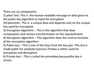 There are six components:
1) plain Text: This is the human readable message or data given to
the public key algorithm as input for encryption
2)Ciphertext:- This is a unique data and depends only on the unique
key used for encryption.
3) Encryption Algorithm :- This is the algorithm that does
computation and various transformation on the inputpalintext.
4) Decryption algorithm :- This algorithm does the reverse function
of the encryption algorithm.
5) Public key :- This is one of the keys from the key pair. This key is
made public for anybody toaccess.Thiskey is either used for
encryption and decryption.
6) Private key :- This is called the privatekey,becausethe key is
secret..
 