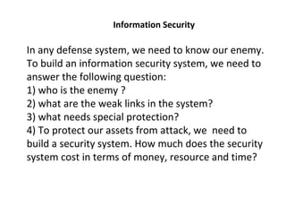 In any defense system, we need to know our enemy.
To build an information security system, we need to
answer the following question:
1) who is the enemy ?
2) what are the weak links in the system?
3) what needs special protection?
4) To protect our assets from attack, we need to
build a security system. How much does the security
system cost in terms of money, resource and time?
Information Security
 