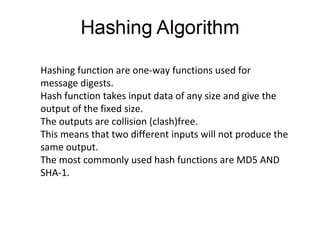 Hashing function are one-way functions used for
message digests.
Hash function takes input data of any size and give the
output of the fixed size.
The outputs are collision (clash)free.
This means that two different inputs will not produce the
same output.
The most commonly used hash functions are MD5 AND
SHA-1.
 
