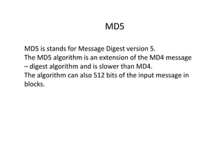 MD5
MD5 is stands for Message Digest version 5.
The MD5 algorithm is an extension of the MD4 message
– digest algorithm and is slower than MD4.
The algorithm can also 512 bits of the input message in
blocks.
 