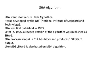 SHA Algorithm
SHA stands for Secure Hash Algorithm.
It was developed by the NIST(National Institute of Standard and
Technology).
SHA was first published in 1993.
Later in, 1995, a revised version of the algorithm was published as
SHA-1.
SHA processes input in 512 bits block and produces 160 bits of
output.
Like MD5 ,SHA-1 is also based on MD4 algorithm.
 