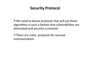 Security Protocol
We need to device protocols that will use these
algorithms in such a fashion that vulnerabilities are
eliminated and security is ensured.
There are many protocols for secured
communication.
 