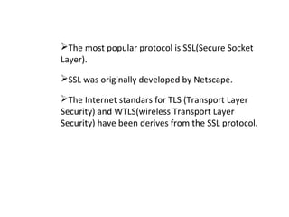 The most popular protocol is SSL(Secure Socket
Layer).
SSL was originally developed by Netscape.
The Internet standars for TLS (Transport Layer
Security) and WTLS(wireless Transport Layer
Security) have been derives from the SSL protocol.
 