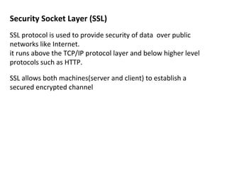 Security Socket Layer (SSL)
SSL protocol is used to provide security of data over public
networks like Internet.
it runs above the TCP/IP protocol layer and below higher level
protocols such as HTTP.
SSL allows both machines(server and client) to establish a
secured encrypted channel
 