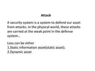 Attack
A security system is a system to defend our asset
from attacks. In the physical world, these attacks
are carried at the weak point in the defense
system..
Loss can be either
1.Static information asset(static asset).
2.Dynamic asset
 