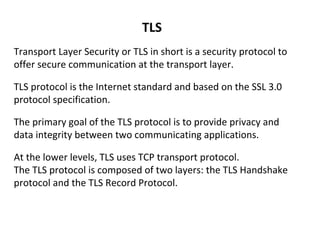 TLS
Transport Layer Security or TLS in short is a security protocol to
offer secure communication at the transport layer.
TLS protocol is the Internet standard and based on the SSL 3.0
protocol specification.
The primary goal of the TLS protocol is to provide privacy and
data integrity between two communicating applications.
At the lower levels, TLS uses TCP transport protocol.
The TLS protocol is composed of two layers: the TLS Handshake
protocol and the TLS Record Protocol.
 