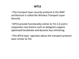 WTLS
oThe transport layer security protocol in the WAP
architecture is called the Wireless Transport Layer
Security.
oWTLS provide functionality similar to TLS 1.0 and in
corporates new feature such as datagram support,
optimized handshake and dynamic key refreshing.
oThe WTLS layer operates above the transport protocol
layer similar to TLS.
 