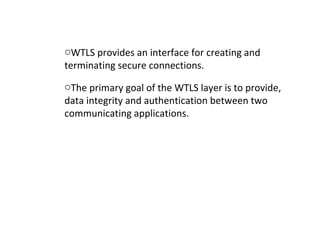 oWTLS provides an interface for creating and
terminating secure connections.
oThe primary goal of the WTLS layer is to provide,
data integrity and authentication between two
communicating applications.
 