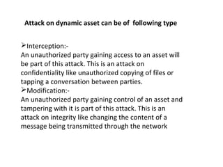 Interception:-
An unauthorized party gaining access to an asset will
be part of this attack. This is an attack on
confidentiality like unauthorized copying of files or
tapping a conversation between parties.
Modification:-
An unauthorized party gaining control of an asset and
tampering with it is part of this attack. This is an
attack on integrity like changing the content of a
message being transmitted through the network
Attack on dynamic asset can be of following type
 