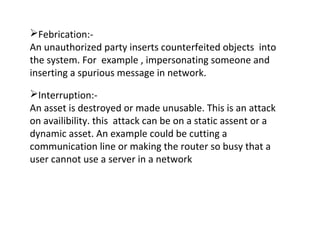 Febrication:-
An unauthorized party inserts counterfeited objects into
the system. For example , impersonating someone and
inserting a spurious message in network.
Interruption:-
An asset is destroyed or made unusable. This is an attack
on availibility. this attack can be on a static assent or a
dynamic asset. An example could be cutting a
communication line or making the router so busy that a
user cannot use a server in a network
 