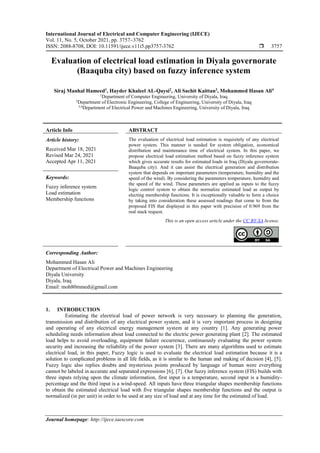 International Journal of Electrical and Computer Engineering (IJECE)
Vol. 11, No. 5, October 2021, pp. 3757~3762
ISSN: 2088-8708, DOI: 10.11591/ijece.v11i5.pp3757-3762  3757
Journal homepage: http://ijece.iaescore.com
Evaluation of electrical load estimation in Diyala governorate
(Baaquba city) based on fuzzy inference system
Siraj Manhal Hameed1
, Hayder Khaleel AL-Qaysi2
, Ali Sachit Kaittan3
, Mohammed Hasan Ali4
1
Department of Computer Engineering, University of Diyala, Iraq
2
Department of Electronic Engineering, College of Engineering, University of Diyala, Iraq
3,4
Department of Electrical Power and Machines Engineering, University of Diyala, Iraq
Article Info ABSTRACT
Article history:
Received Mar 18, 2021
Revised Mar 24, 2021
Accepted Apr 11, 2021
The evaluation of electrical load estimation is requisitely of any electrical
power system. This manner is needed for system obligation, economical
distribution and maintenance time of electrical system. In this paper, we
propose electrical load estimation method based on fuzzy inference system
which gives accurate results for estimated loads in Iraq (Diyala governorate-
Baaquba city). And it can assist the electrical generation and distribution
system that depends on important parameters (temperature, humidity and the
speed of the wind). By considering the parameters temperature, humidity and
the speed of the wind. These parameters are applied as inputs to the fuzzy
logic control system to obtain the normalize estimated load as output by
electing membership functions. It is exceptionally valuable to form a choice
by taking into consideration these assessed readings that come to from the
proposed FIS that displayed in this paper with precision of 0.969 from the
real stack request.
Keywords:
Fuzzy inference system
Load estimation
Membership functions
This is an open access article under the CC BY-SA license.
Corresponding Author:
Mohammed Hasan Ali
Department of Electrical Power and Machines Engineering
Diyala University
Diyala, Iraq
Email: moh80mmed@gmail.com
1. INTRODUCTION
Estimating the electrical load of power network is very necessary to planning the generation,
transmission and distribution of any electrical power system, and it is very important process in designing
and operating of any electrical energy management system at any country [1]. Any generating power
scheduling needs information about load connected to the electric power generating plant [2]. The estimated
load helps to avoid overloading, equipment failure occurrence, continuously evaluating the power system
security and increasing the reliability of the power system [3]. There are many algorithms used to estimate
electrical load, in this paper, Fuzzy logic is used to evaluate the electrical load estimation because it is a
solution to complicated problems in all life fields, as it is similar to the human and making of decision [4], [5].
Fuzzy logic also replies doubts and mysterious points produced by language of human were everything
cannot be labeled in accurate and separated expressions [6], [7]. Our fuzzy inference system (FIS) builds with
three inputs relying upon the climate information, first input is a temperature, second input is a humidity-
percentage and the third input is a wind-speed. All inputs have three triangular shapes membership functions
to obtain the estimated electrical load with five triangular shapes membership functions and the output is
normalized (in per unit) in order to be used at any size of load and at any time for the estimated of load.
 