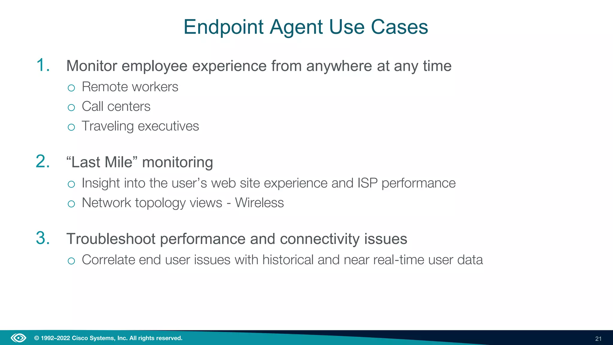 21
© 1992–2022 Cisco Systems, Inc. All rights reserved.
Endpoint Agent Use Cases
1. Monitor employee experience from anywhere at any time
o Remote workers
o Call centers
o Traveling executives
2. “Last Mile” monitoring
o Insight into the user’s web site experience and ISP performance
o Network topology views - Wireless
3. Troubleshoot performance and connectivity issues
o Correlate end user issues with historical and near real-time user data
 