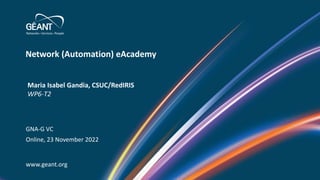 Network (Automation) eAcademy
www.geant.org
Maria Isabel Gandia, CSUC/RedIRIS
WP6-T2
GNA-G VC
Online, 23 November 2022
 