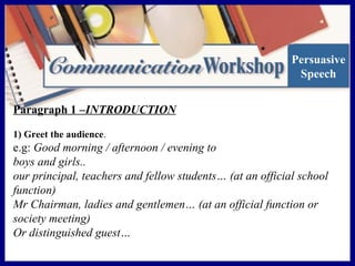 Persuasive
Speech
Paragraph 1 –INTRODUCTION
1) Greet the audience.

e.g: Good morning / afternoon / evening to
boys and girls..
our principal, teachers and fellow students… (at an official school
function)
Mr Chairman, ladies and gentlemen… (at an official function or
society meeting)
Or distinguished guest…

 